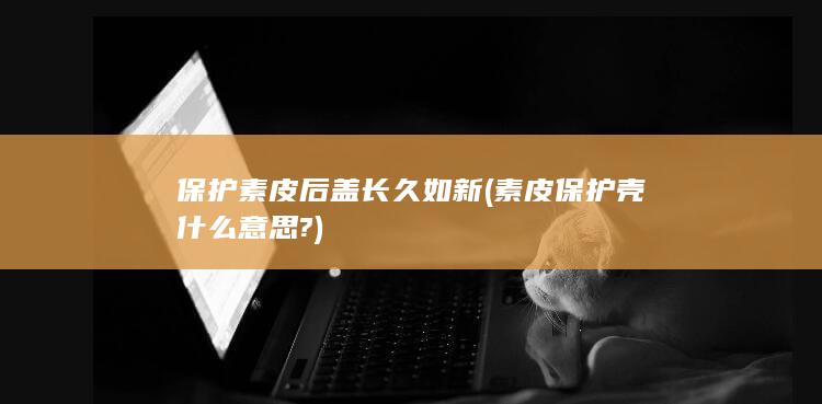 保护素皮后盖长久如新 (素皮保护壳什么意思?)