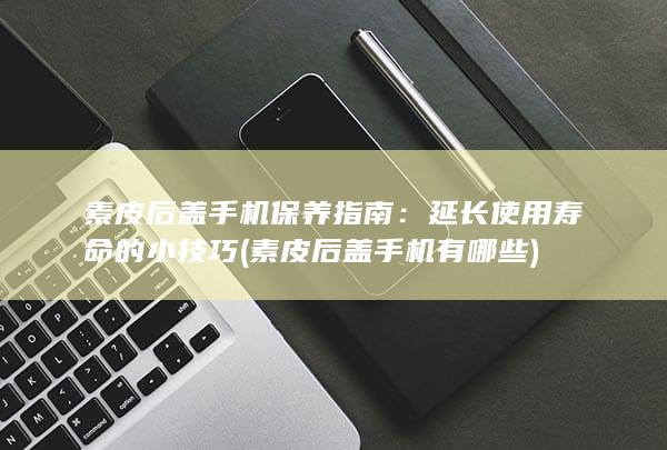 素皮后盖手机保养指南：延长使用寿命的小技巧 (素皮后盖手机有哪些)