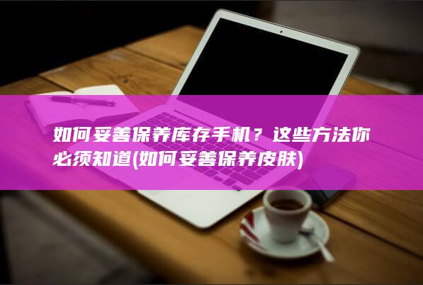 如何妥善保养库存手机？这些方法你必须知道 (如何妥善保养皮肤)