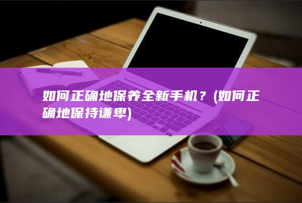 如何正确地保养全新手机？ (如何正确地保持谦卑)