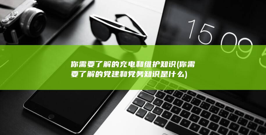 你需要了解的充电和维护知识 (你需要了解的党建和党务知识是什么)