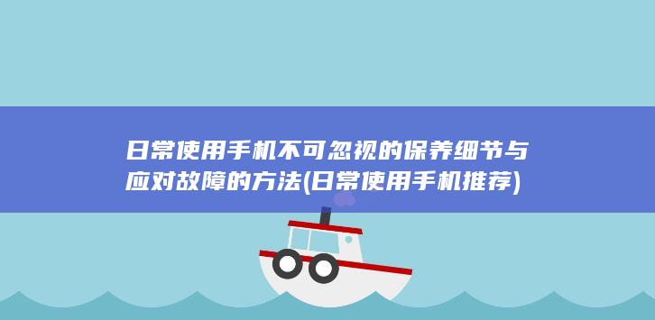 日常使用手机不可忽视的保养细节与应对故障的方法 (日常使用手机推荐)