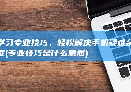 学习专业技巧，轻松解决手机疑难杂症 (专业技巧是什么意思)