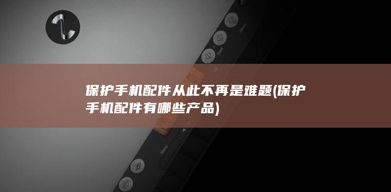 保护手机配件从此不再是难题 (保护手机配件有哪些产品)