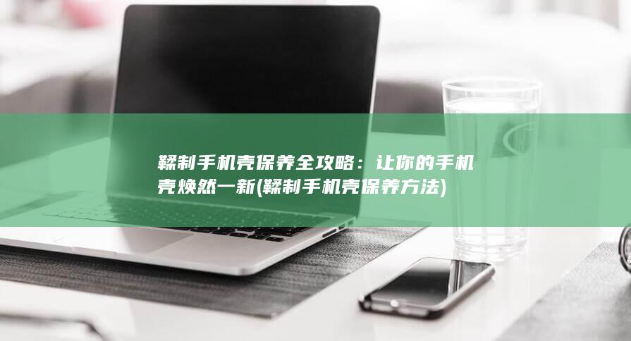 鞣制手机壳保养全攻略：让你的手机壳焕然一新 (鞣制手机壳保养方法)