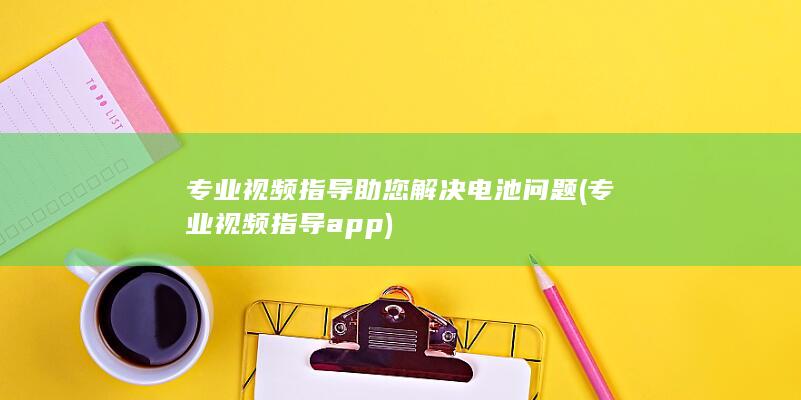 专业视频指导助您解决电池问题 (专业视频指导app)