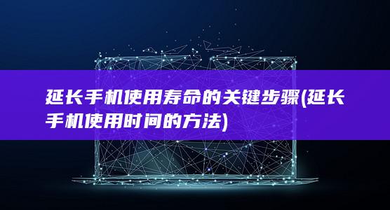 延长手机使用寿命的关键步骤 (延长手机使用时间的方法)