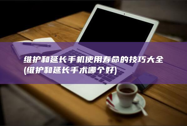 维护和延长手机使用寿命的技巧大全 (维护和延长手术哪个好)