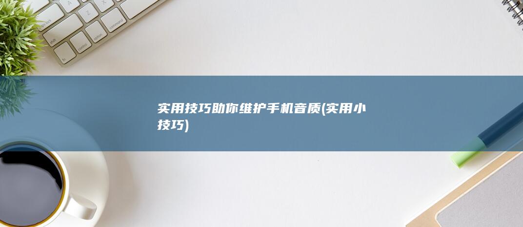 实用技巧助你维护手机音质 (实用小技巧)