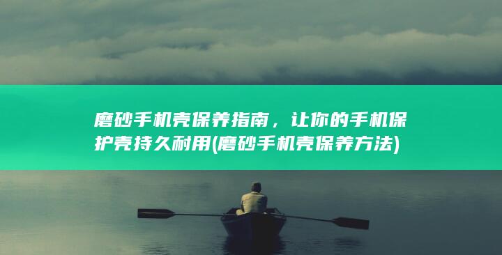 磨砂手机壳保养指南，让你的手机保护壳持久耐用 (磨砂手机壳保养方法)