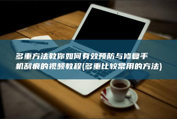 多重方法教你如何有效预防与修复手机刮痕的视频教程 (多重比较常用的方法)