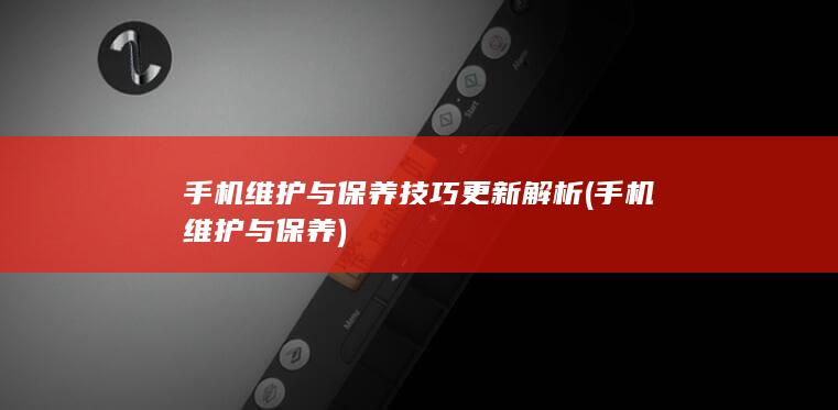 手机维护与保养技巧更新解析 (手机维护与保养)