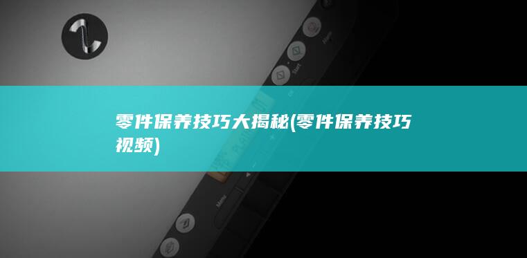 零件保养技巧大揭秘 (零件保养技巧视频)