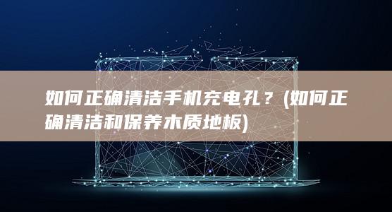 如何正确清洁手机充电孔？ (如何正确清洁和保养木质地板)