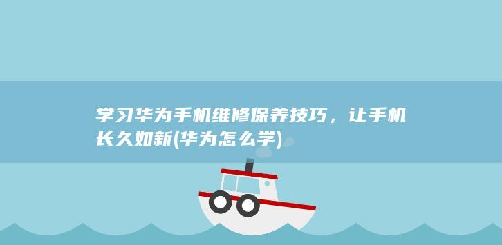 学习华为手机维修保养技巧，让手机长久如新 (华为怎么学)