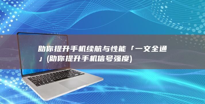 助你提升手机续航与性能「一文全通」 (助你提升手机信号强度)