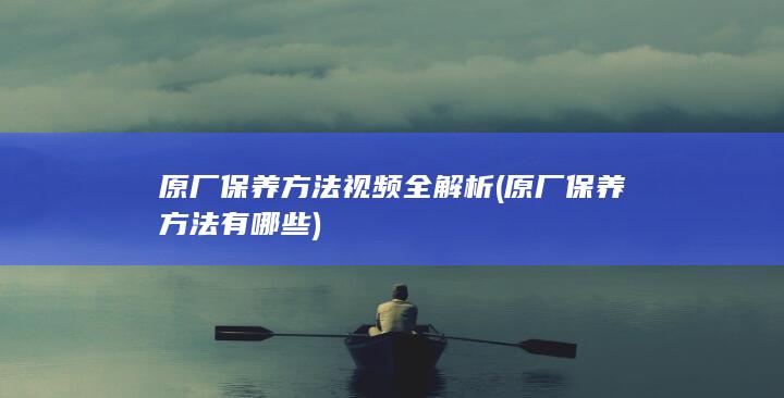 原厂保养方法视频全解析 (原厂保养方法有哪些)