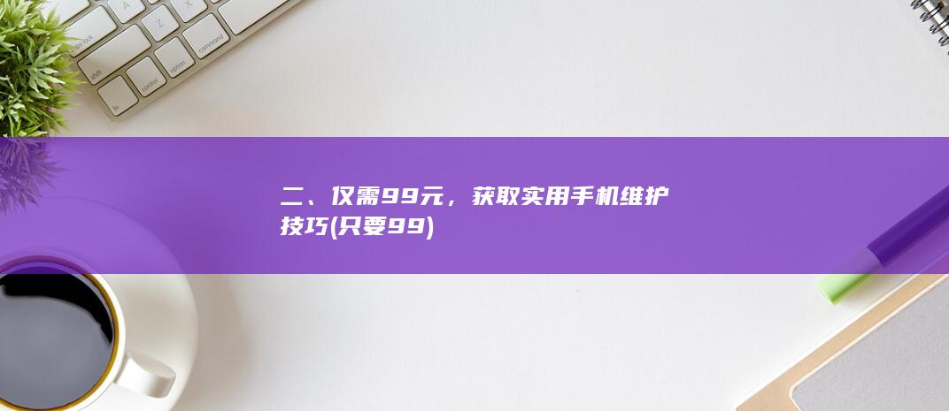 二、仅需99元，获取实用手机维护技巧 (只要99)