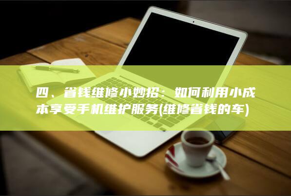 四、省钱维修小妙招：如何利用小成本享受手机维护服务 (维修省钱的车)