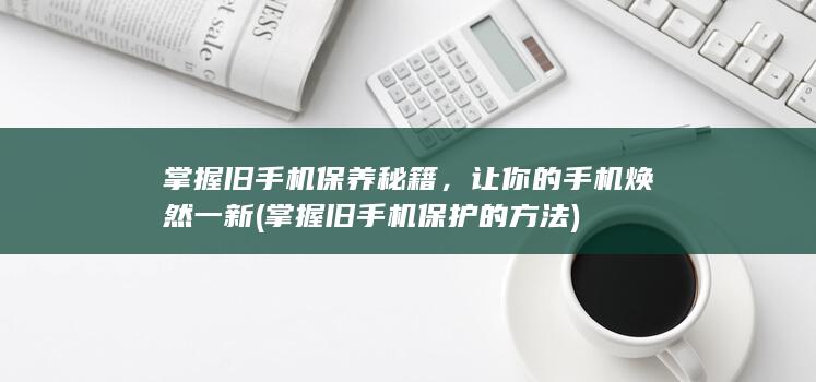 掌握旧手机保养秘籍，让你的手机焕然一新 (掌握旧手机保护的方法)