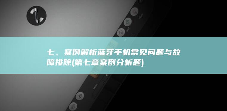 七、案例解析蓝牙手机常见问题与故障排除 (第七章案例分析题)