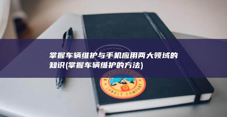 掌握车辆维护与手机应用两大领域的知识 (掌握车辆维护的方法)