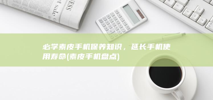 必学素皮手机保养知识，延长手机使用寿命 (素皮手机盘点)