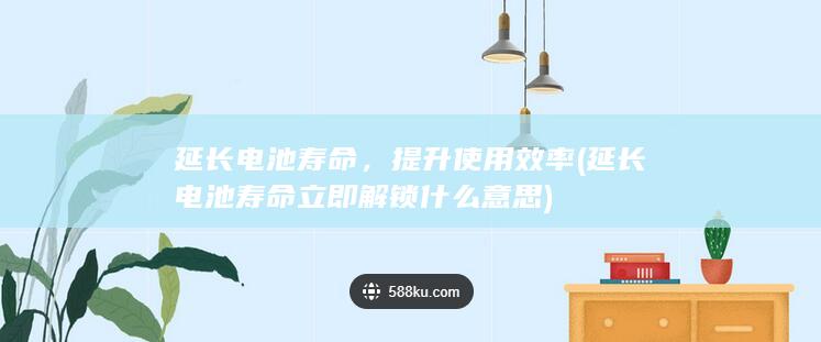 延长电池寿命，提升使用效率 (延长电池寿命立即解锁什么意思)