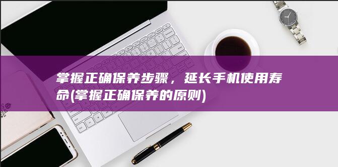 掌握正确保养步骤，延长手机使用寿命 (掌握正确保养的原则)