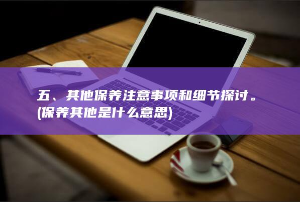 五、其他保养注意事项和细节探讨。 (保养其他是什么意思)