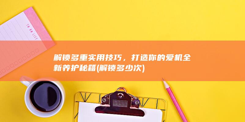 解锁多重实用技巧，打造你的爱机全新养护秘籍 (解锁多少次)