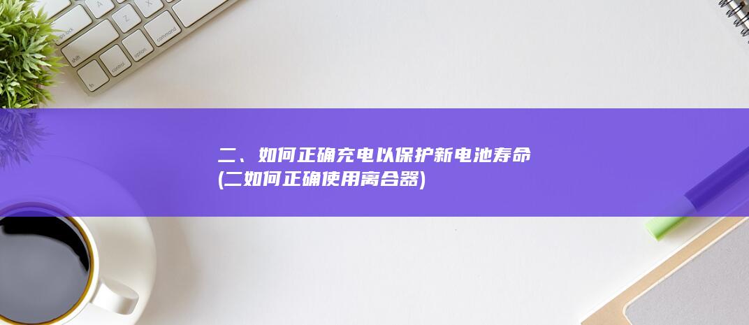 二、如何正确充电以保护新电池寿命 (二如何正确使用离合器)