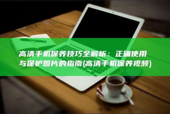 高清手机保养技巧全解析：正确使用与保护图片的指南 (高清手机保养视频)