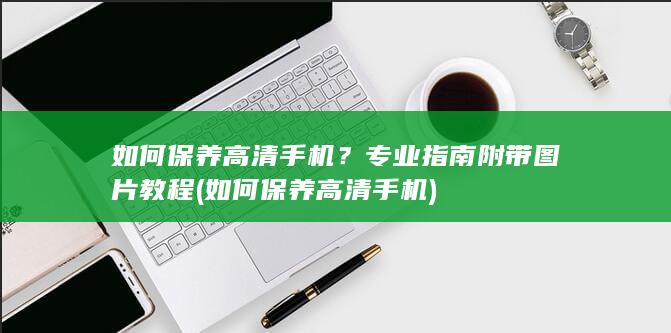 如何保养高清手机？专业指南附带图片教程 (如何保养高清手机)