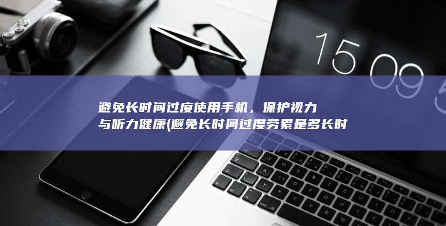 避免长时间过度使用手机，保护视力与听力健康 (避免长时间过度劳累是多长时间一次)