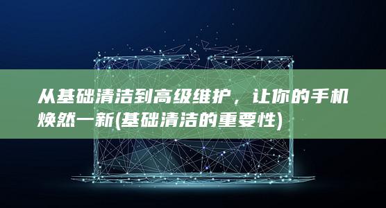 从基础清洁到高级维护，让你的手机焕然一新 (基础清洁的重要性)