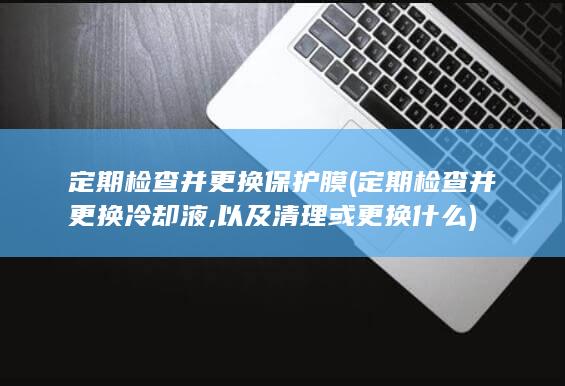 定期检查并更换保护膜 (定期检查并更换冷却液,以及清理或更换什么)