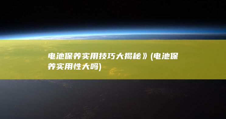 电池保养实用技巧大揭秘》 (电池保养实用性大吗)