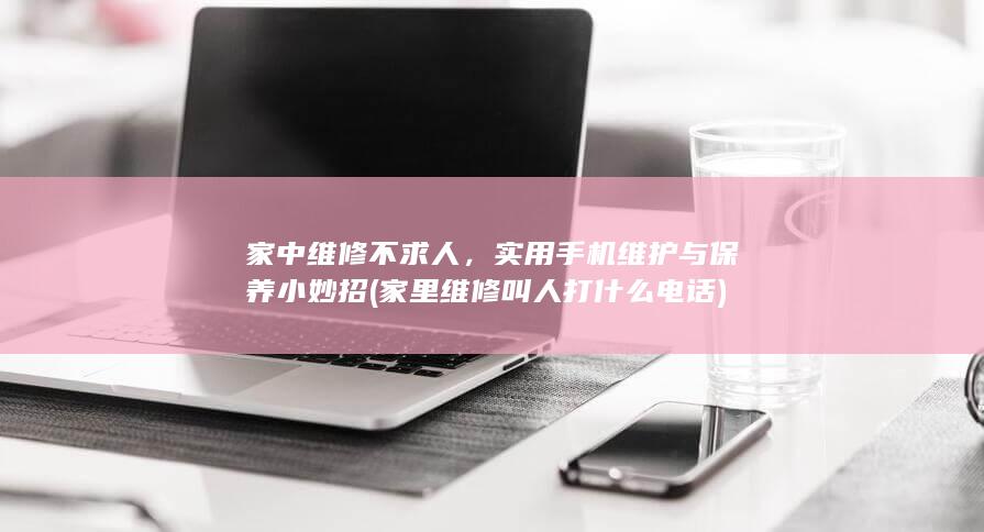 家中维修不求人，实用手机维护与保养小妙招 (家里维修叫人打什么电话)