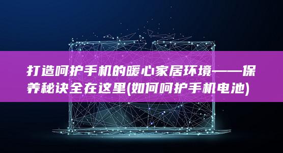 打造呵护手机的暖心家居环境——保养秘诀全在这里 (如何呵护手机电池)