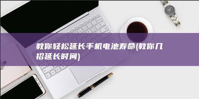 教你轻松延长手机电池寿命 (教你几招延长时间)