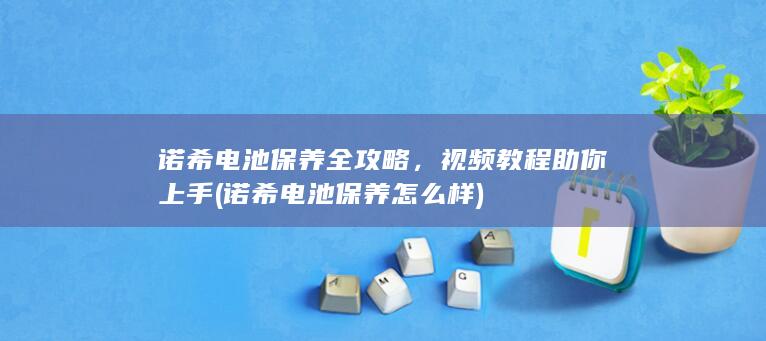 诺希电池保养全攻略，视频教程助你上手 (诺希电池保养怎么样)