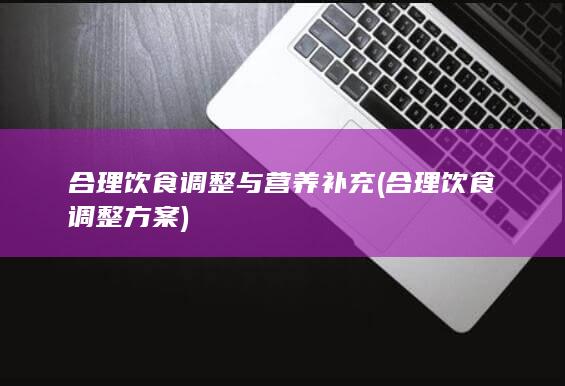 合理饮食调整与营养补充 (合理饮食调整方案)