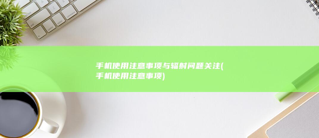 手机使用注意事项与辐射问题关注 (手机使用注意事项)