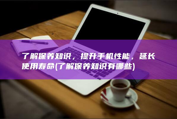 了解保养知识，提升手机性能，延长使用寿命 (了解保养知识有哪些)