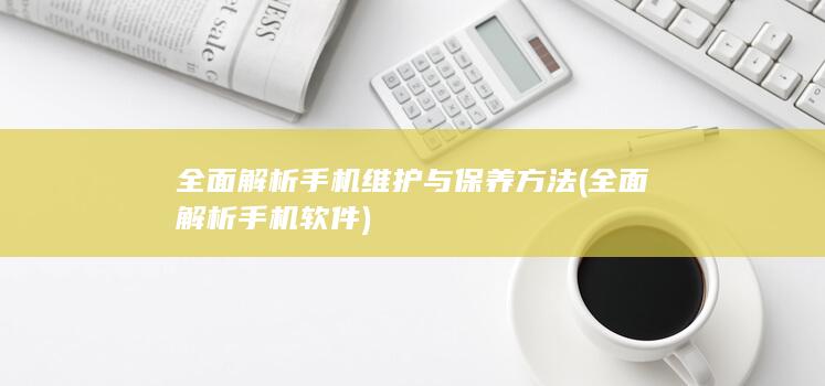 全面解析手机维护与保养方法 (全面解析手机软件)