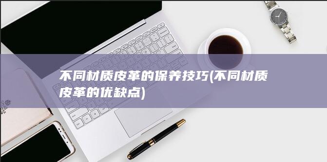 不同材质皮革的保养技巧 (不同材质皮革的优缺点)