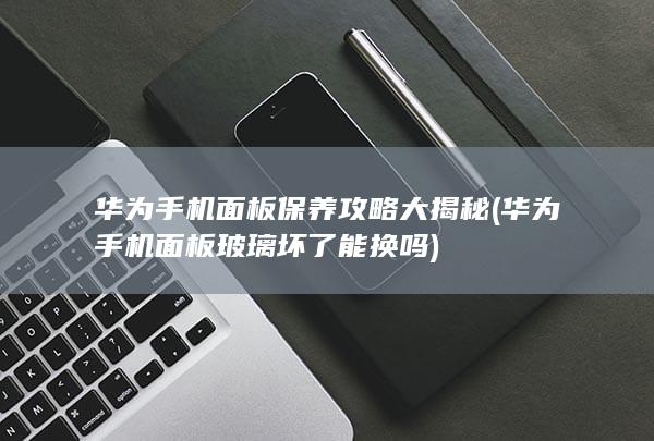 华为手机面板保养攻略大揭秘 (华为手机面板玻璃坏了能换吗)