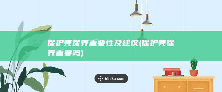 保护壳保养重要性及建议 (保护壳保养重要吗)