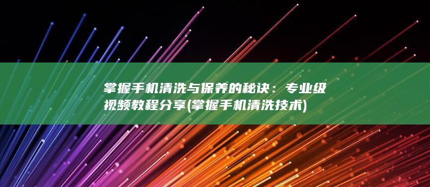 掌握手机清洗与保养的秘诀：专业级视频教程分享 (掌握手机清洗技术)